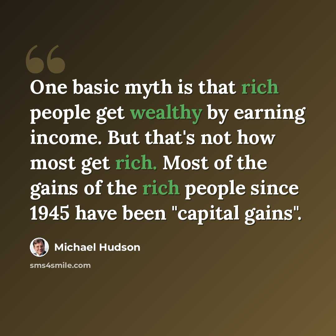 “One basic myth is that rich people get wealthy by earning income. But that's not how most get rich. Most of the gains of the rich people since 1945 have been "capital gains".” quote by Michael Hudson