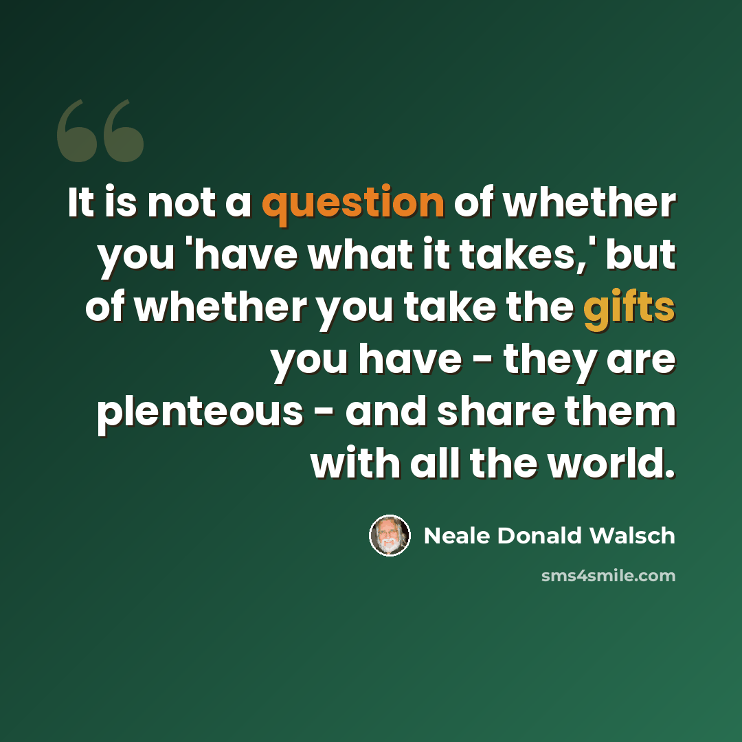 “It is not a question of whether you 'have what it takes,' but of whether you take the gifts you have - they are plenteous - and share them with all the world.” quote by Neale Donald Walsch