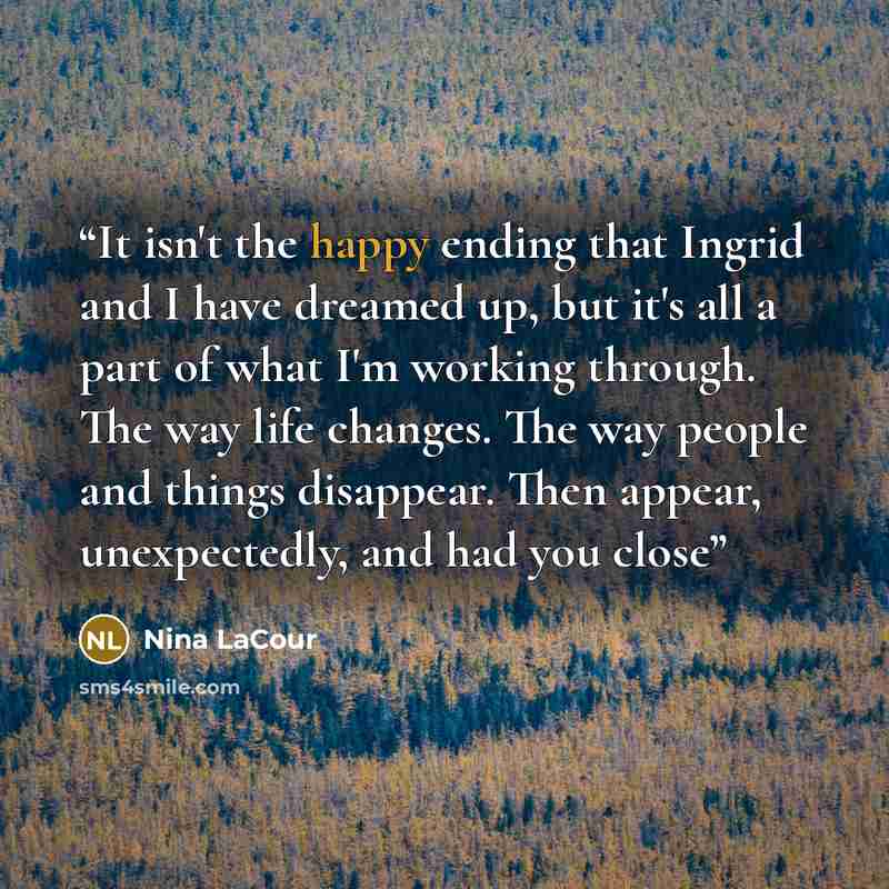 “It isn't the happy ending that Ingrid and I have dreamed up, but it's all a part of what I'm working through. The way life changes. The way people and things disappear. Then appear, unexpectedly, and had you close” quote by Nina LaCour
