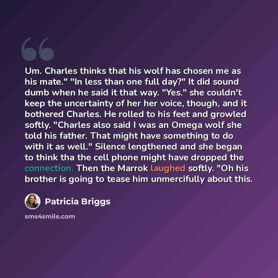 “Um. Charles thinks that his wolf has chosen me as his mate." "In less than one full day?" It did sound dumb when he said it that way. "Yes." she couldn't keep the uncertainty of her her voice, though, and it bothered Charles. He rolled to his feet and growled softly. "Charles also said I was an…” quote by Patricia Briggs
