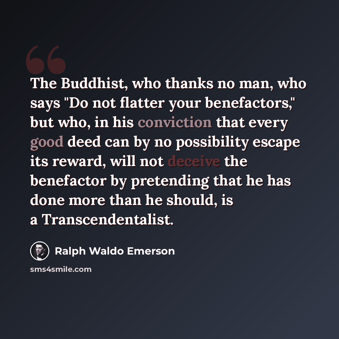 “The Buddhist, who thanks no man, who says "Do not flatter your benefactors," but who, in his conviction that every good deed can by no possibility escape its reward, will not deceive the benefactor by pretending that he has done more than he should, is a Transcendentalist.” quote by Ralph Waldo Emerson