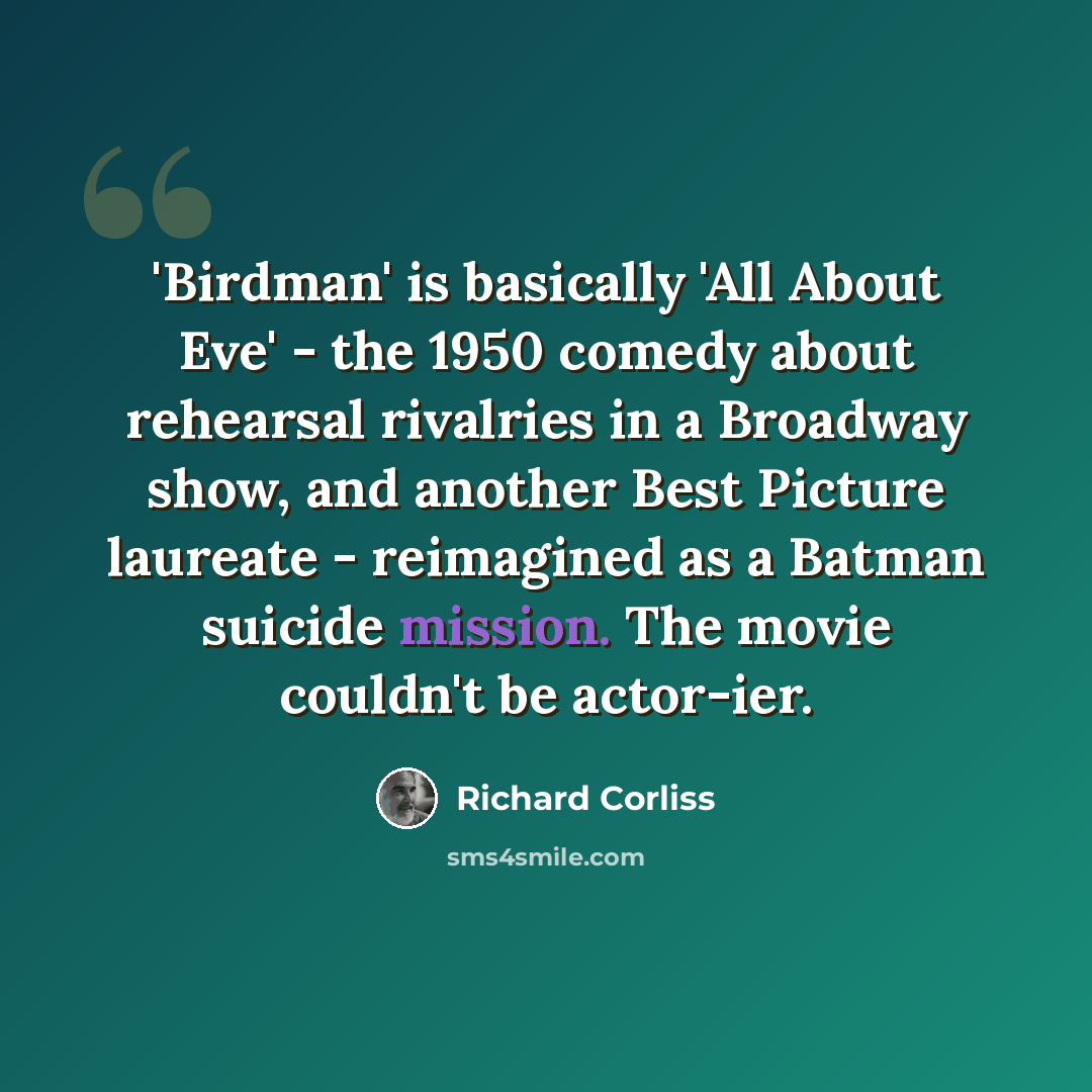 “'Birdman' is basically 'All About Eve' - the 1950 comedy about rehearsal rivalries in a Broadway show, and another Best Picture laureate - reimagined as a Batman suicide mission. The movie couldn't be actor-ier.” quote by Richard Corliss