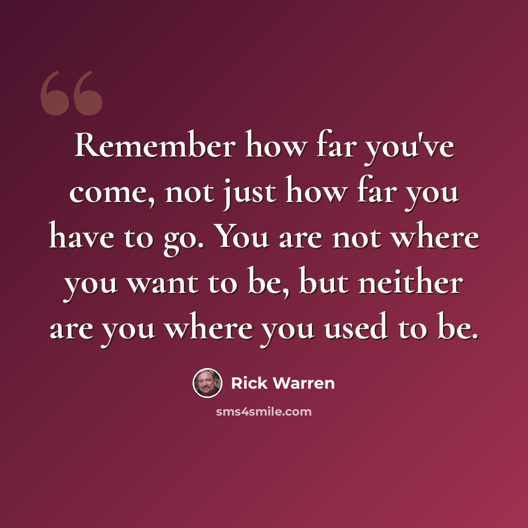 “Remember how far you've come, not just how far you have to go. You are not where you want to be, but neither are you where you used to be.” quote by Rick Warren