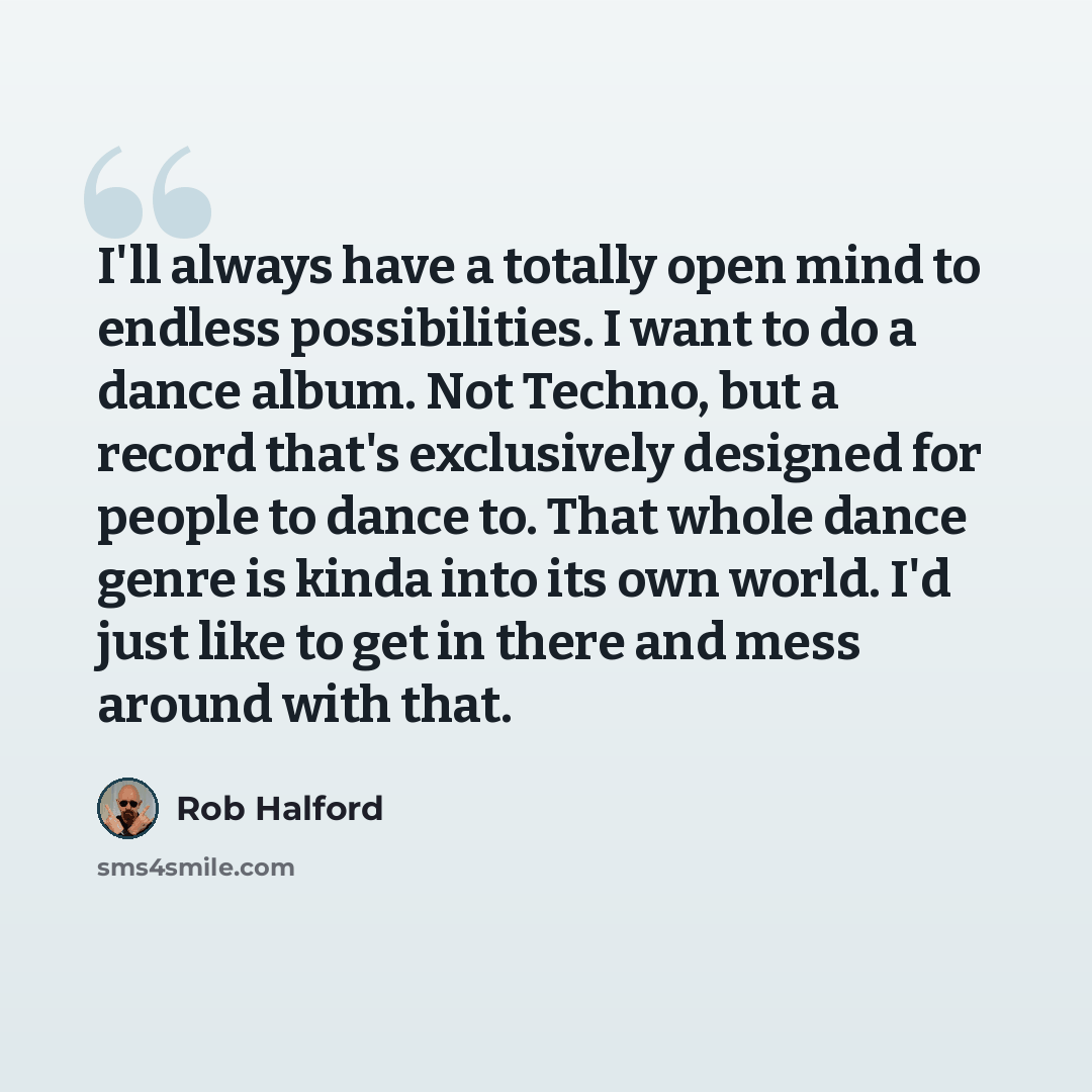 “I'll always have a totally open mind to endless possibilities. I want to do a dance album. Not Techno, but a record that's exclusively designed for people to dance to. That whole dance genre is kinda into its own world. I'd just like to get in there and mess around with that.” quote by Rob Halford
