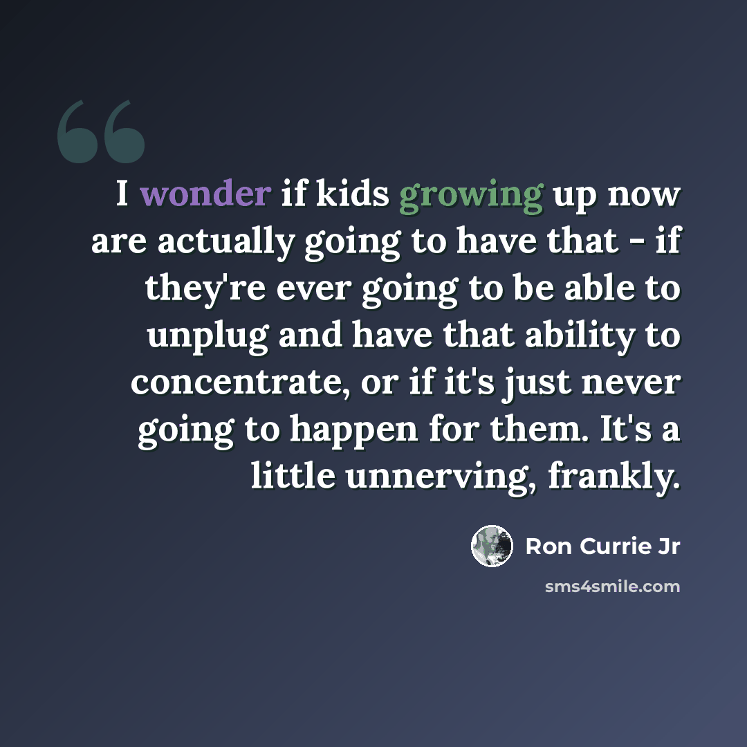 “I wonder if kids growing up now are actually going to have that - if they're ever going to be able to unplug and have that ability to concentrate, or if it's just never going to happen for them. It's a little unnerving, frankly.” quote by Ron Currie Jr