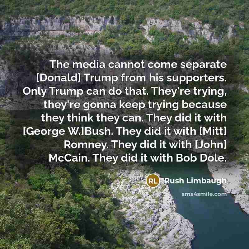 “The media cannot come separate [Donald] Trump from his supporters. Only Trump can do that. They're trying, they're gonna keep trying because they think they can. They did it with [George W.]Bush. They did it with [Mitt] Romney. They did it with [John] McCain. They did it with Bob Dole.” quote by Rush Limbaugh