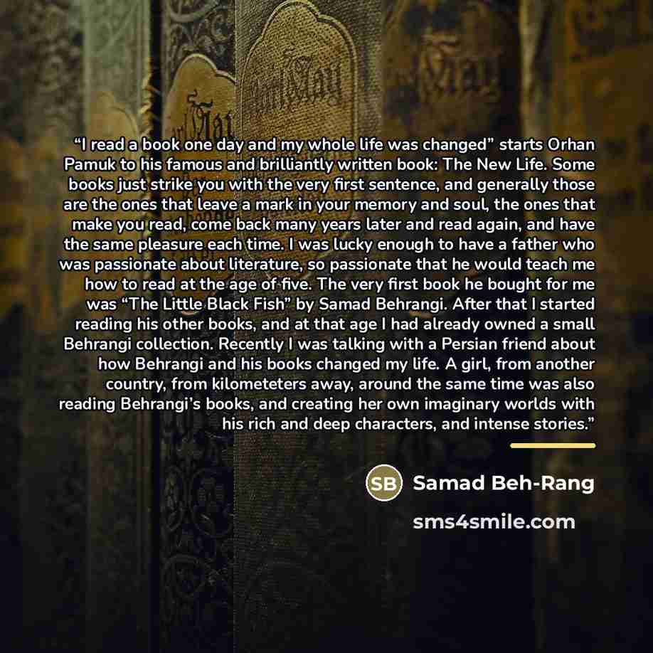 “I read a book one day and my whole life was changed” starts Orhan Pamuk to his famous and brilliantly written book: The New Life. Some books just strike you with the very first sentence, and generally those are the ones that leave a mark in your memory and soul, the ones that make you read, come…” quote by Samad Beh-Rang