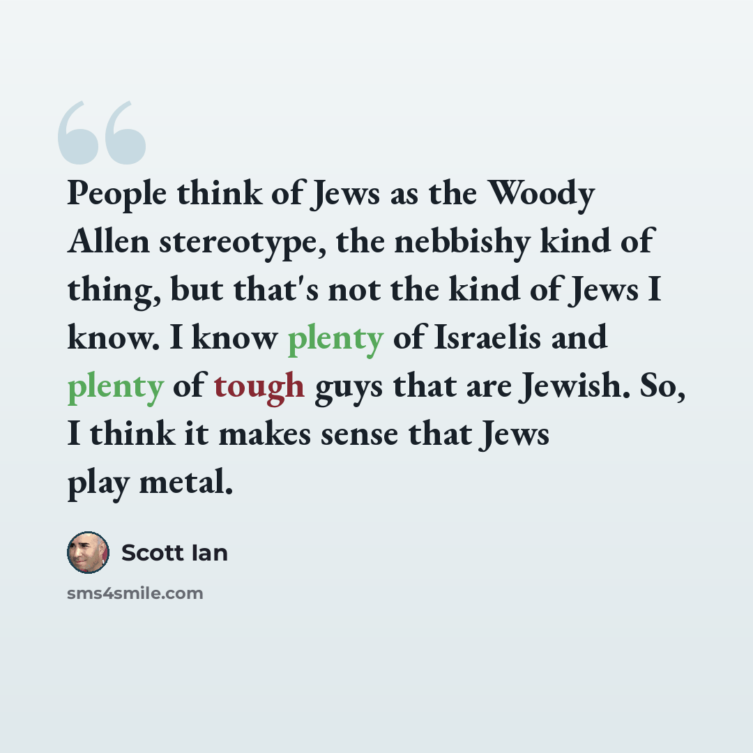 “People think of Jews as the Woody Allen stereotype, the nebbishy kind of thing, but that's not the kind of Jews I know. I know plenty of Israelis and plenty of tough guys that are Jewish. So, I think it makes sense that Jews play metal.” quote by Scott Ian