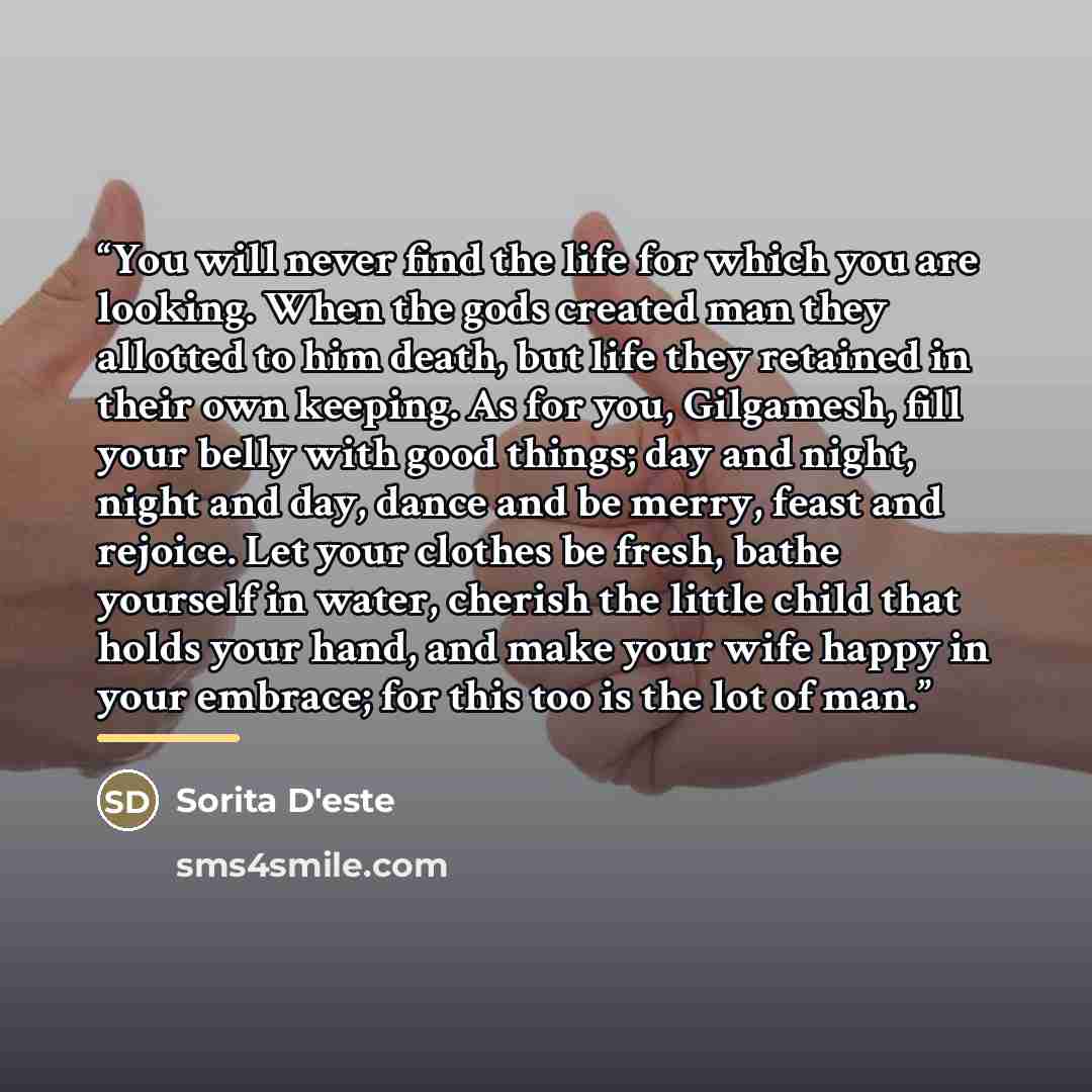 “You will never find the life for which you are looking. When the gods created man they allotted to him death, but life they retained in their own keeping. As for you, Gilgamesh, fill your belly with good things; day and night, night and day, dance and be merry, feast and rejoice. Let your clothes…” quote by Sorita D'este