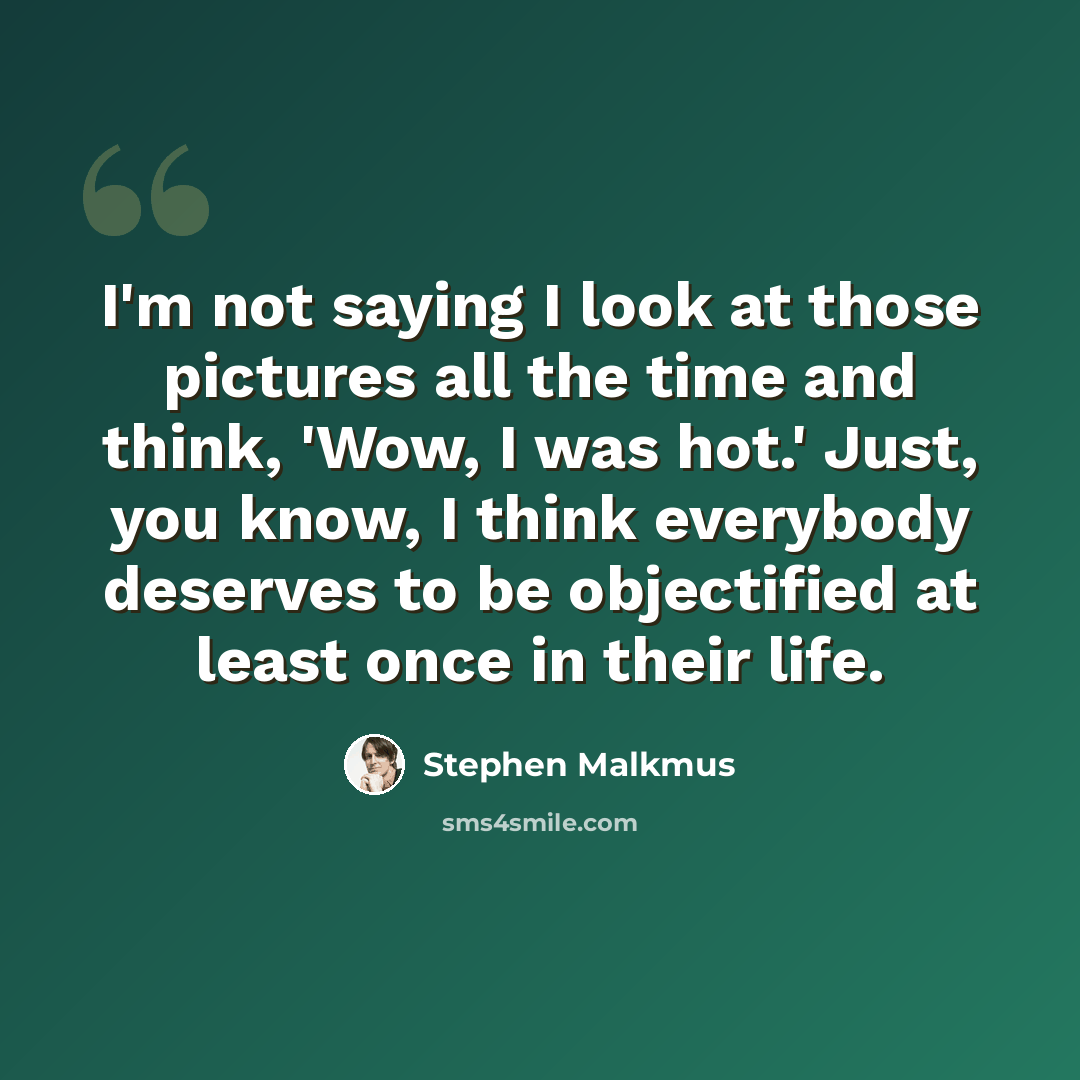 “I'm not saying I look at those pictures all the time and think, 'Wow, I was hot.' Just, you know, I think everybody deserves to be objectified at least once in their life.” quote by Stephen Malkmus