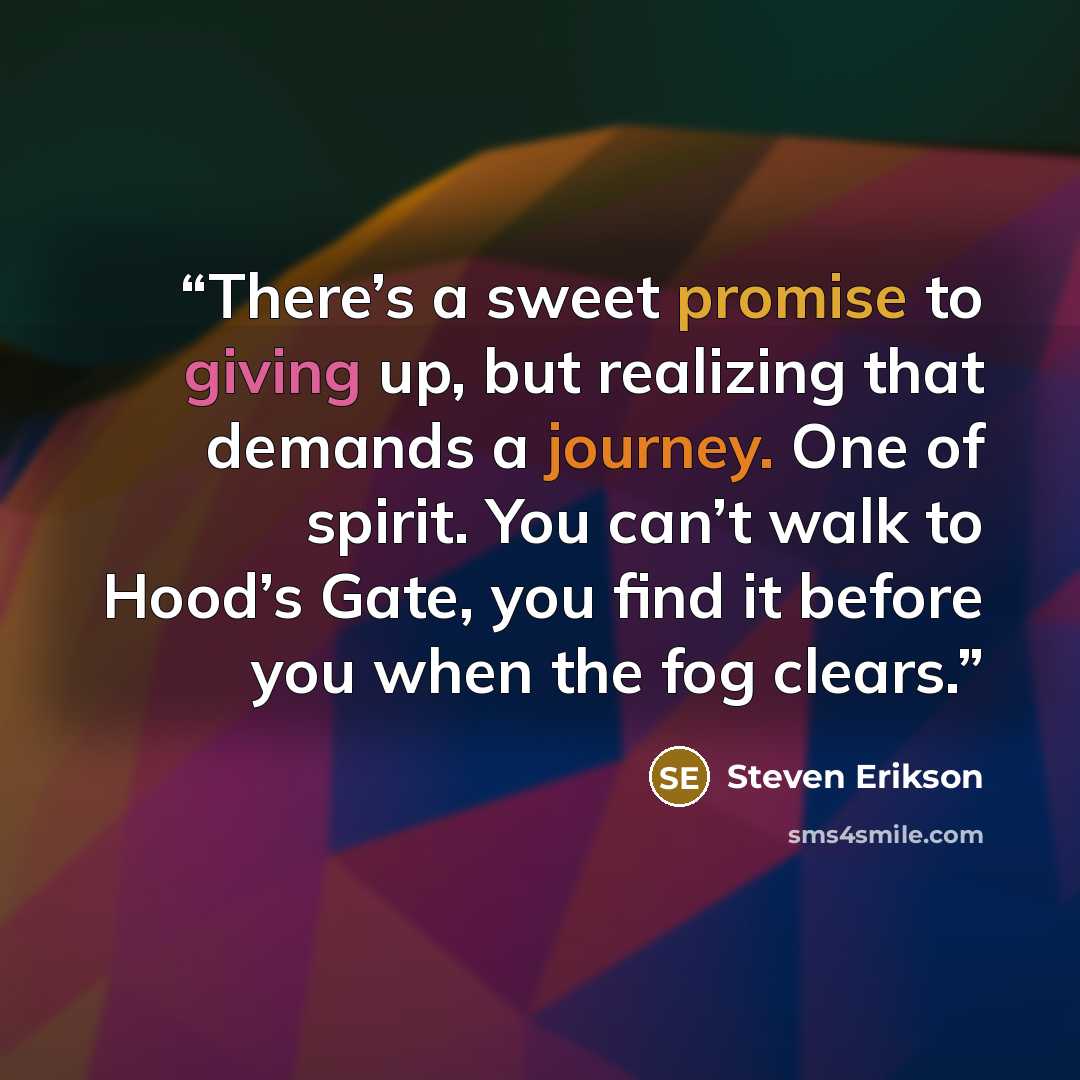 “There’s a sweet promise to giving up, but realizing that demands a journey. One of spirit. You can’t walk to Hood’s Gate, you find it before you when the fog clears.” quote by Steven Erikson