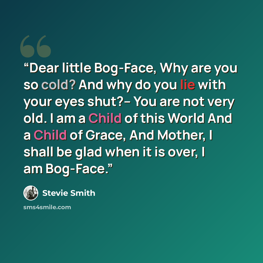 “Dear little Bog-Face, Why are you so cold? And why do you lie with your eyes shut?-- You are not very old. I am a Child of this World And a Child of Grace, And Mother, I shall be glad when it is over, I am Bog-Face.” quote by Stevie Smith