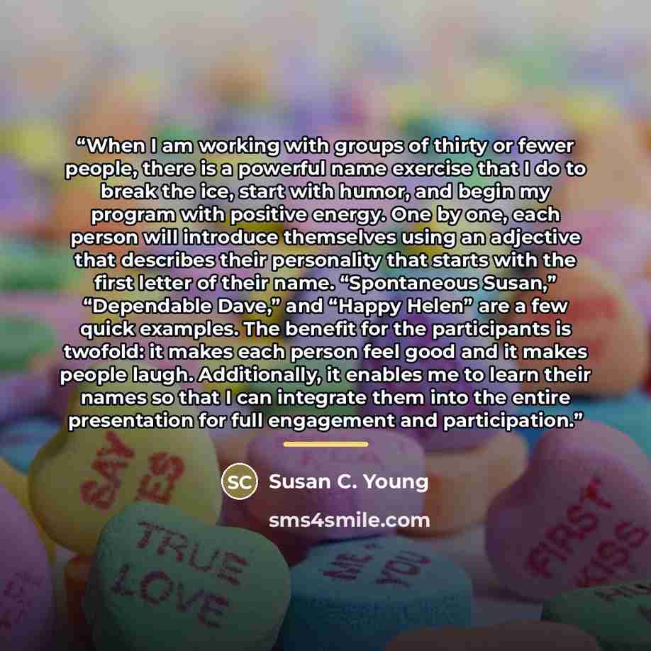 “When I am working with groups of thirty or fewer people, there is a powerful name exercise that I do to break the ice, start with humor, and begin my program with positive energy. One by one, each person will introduce themselves using an adjective that describes their personality that starts with…” quote by Susan C. Young