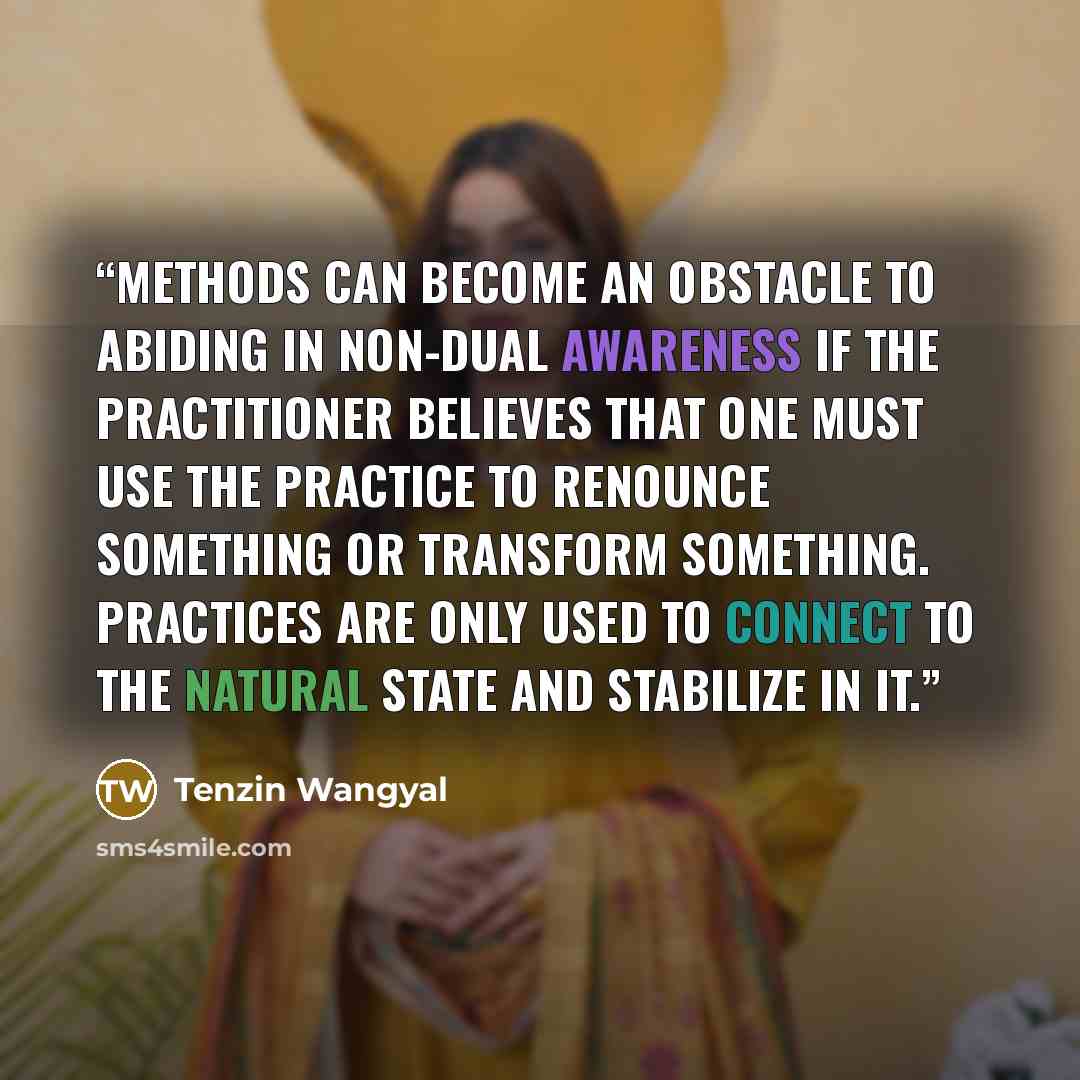 “Methods can become an obstacle to abiding in non-dual awareness if the practitioner believes that one must use the practice to renounce something or transform something. Practices are only used to connect to the natural state and stabilize in it.” quote by Tenzin Wangyal