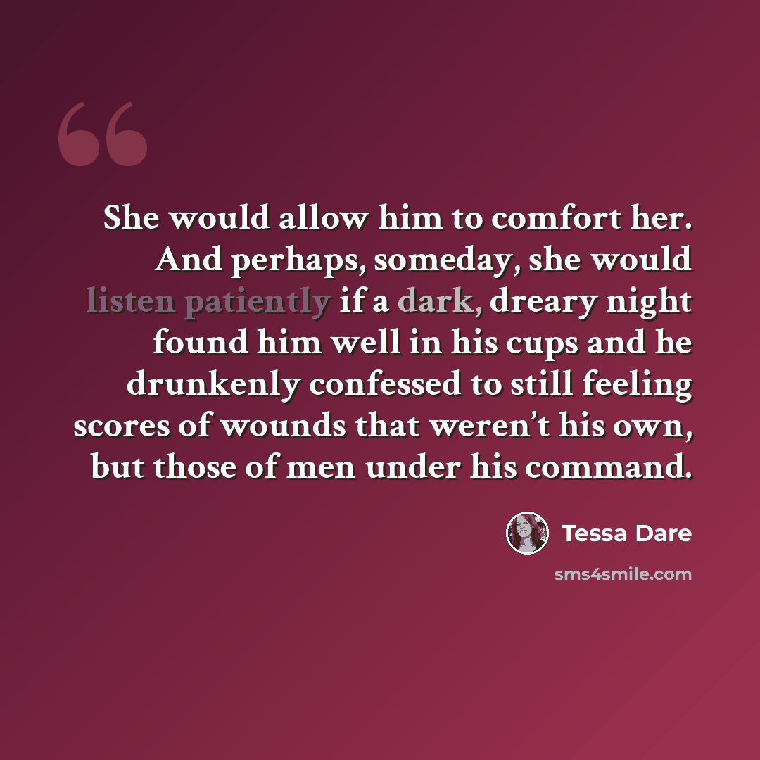 “She would allow him to comfort her. And perhaps, someday, she would listen patiently if a dark, dreary night found him well in his cups and he drunkenly confessed to still feeling scores of wounds that weren’t his own, but those of men under his command.” quote by Tessa Dare