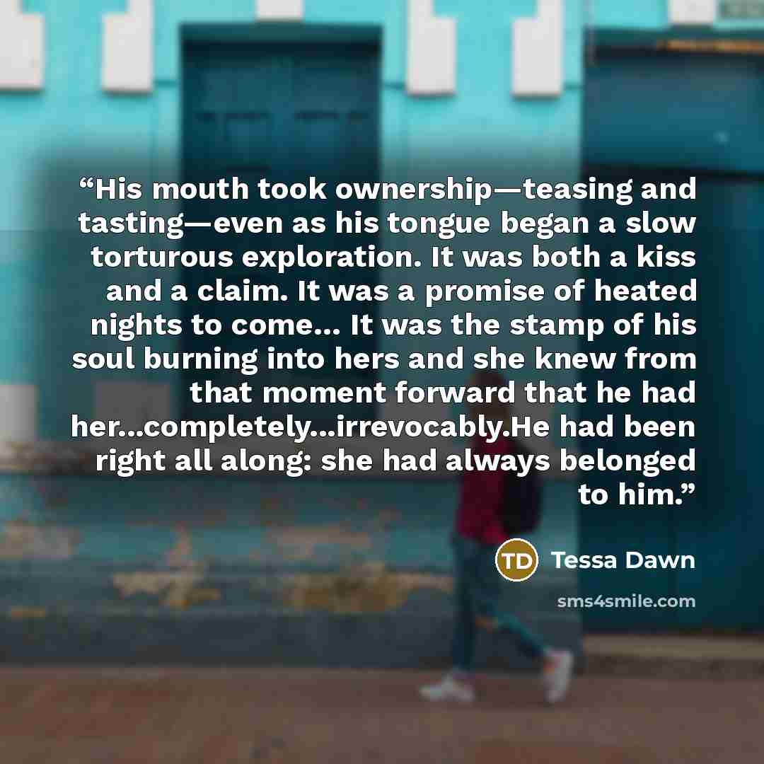 “His mouth took ownership—teasing and tasting—even as his tongue began a slow torturous exploration. It was both a kiss and a claim. It was a promise of heated nights to come… It was the stamp of his soul burning into hers and she knew from that moment forward that he had…” quote by Tessa Dawn