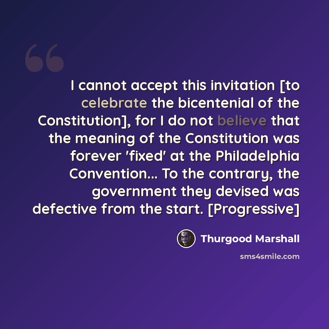 “I cannot accept this invitation [to celebrate the bicentenial of the Constitution], for I do not believe that the meaning of the Constitution was forever 'fixed' at the Philadelphia Convention... To the contrary, the government they devised was defective from the start. [Progressive]” quote by Thurgood Marshall