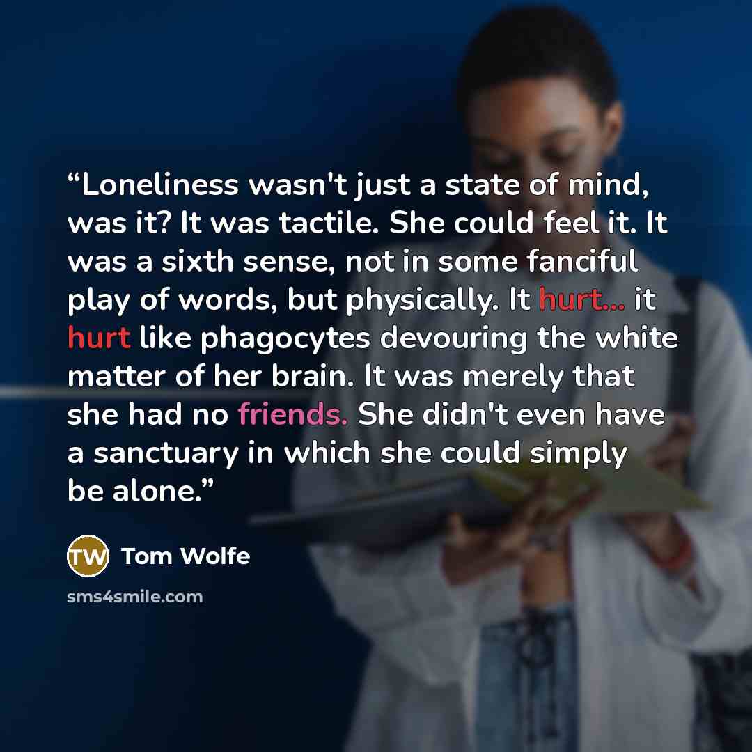 “Loneliness wasn't just a state of mind, was it? It was tactile. She could feel it. It was a sixth sense, not in some fanciful play of words, but physically. It hurt... it hurt like phagocytes devouring the white matter of her brain. It was merely that she had no friends. She didn't even have a…” quote by Tom Wolfe