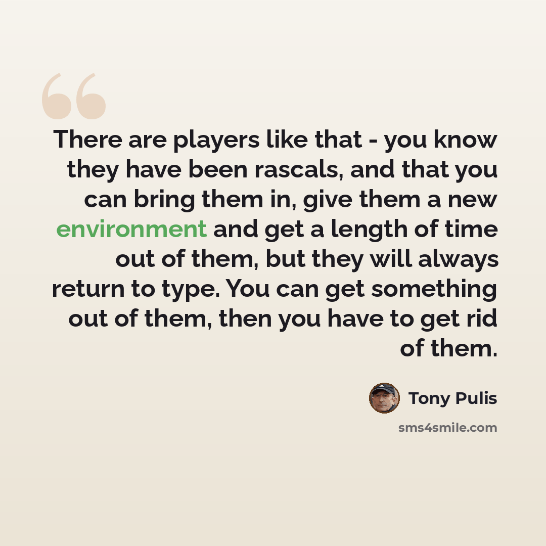 “There are players like that - you know they have been rascals, and that you can bring them in, give them a new environment and get a length of time out of them, but they will always return to type. You can get something out of them, then you have to get rid of them.” quote by Tony Pulis