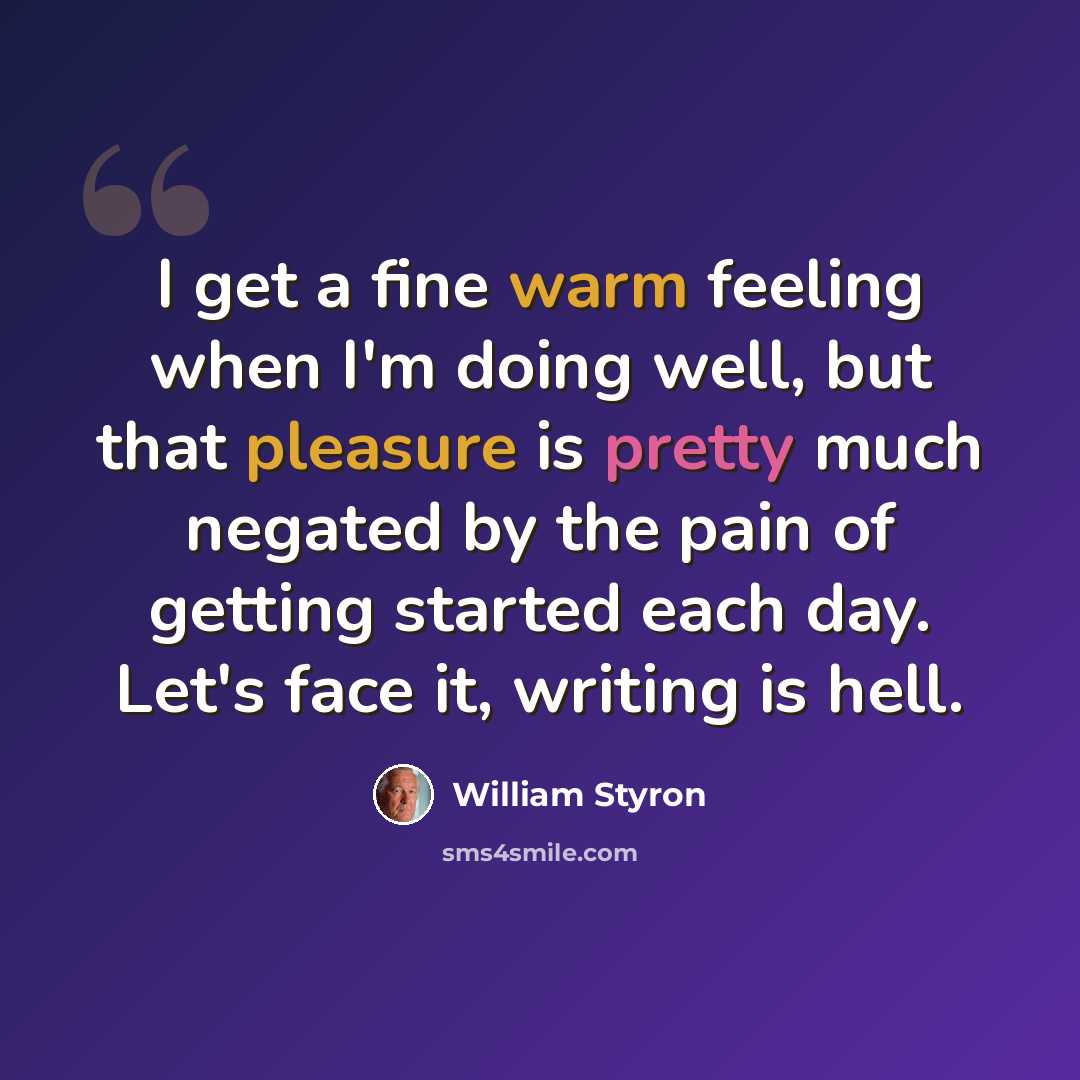 “I get a fine warm feeling when I'm doing well, but that pleasure is pretty much negated by the pain of getting started each day. Let's face it, writing is hell.” quote by William Styron