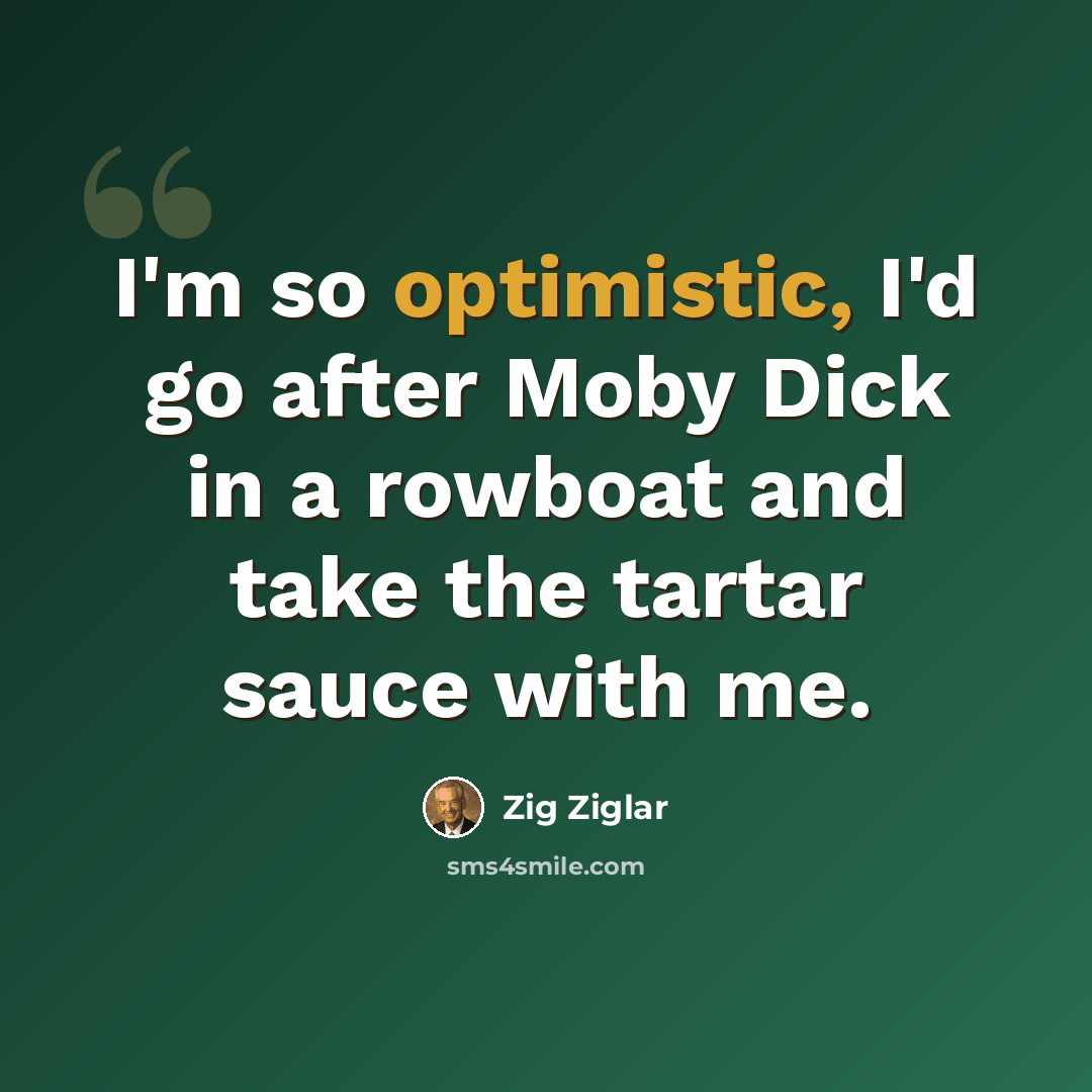 “I'm so optimistic, I'd go after Moby Dick in a rowboat and take the tartar sauce with me.” quote by Zig Ziglar