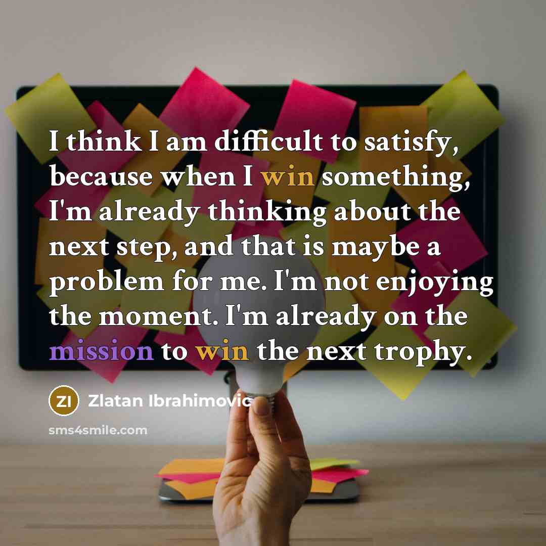 “I think I am difficult to satisfy, because when I win something, I'm already thinking about the next step, and that is maybe a problem for me. I'm not enjoying the moment. I'm already on the mission to win the next trophy.” quote by Zlatan Ibrahimovic