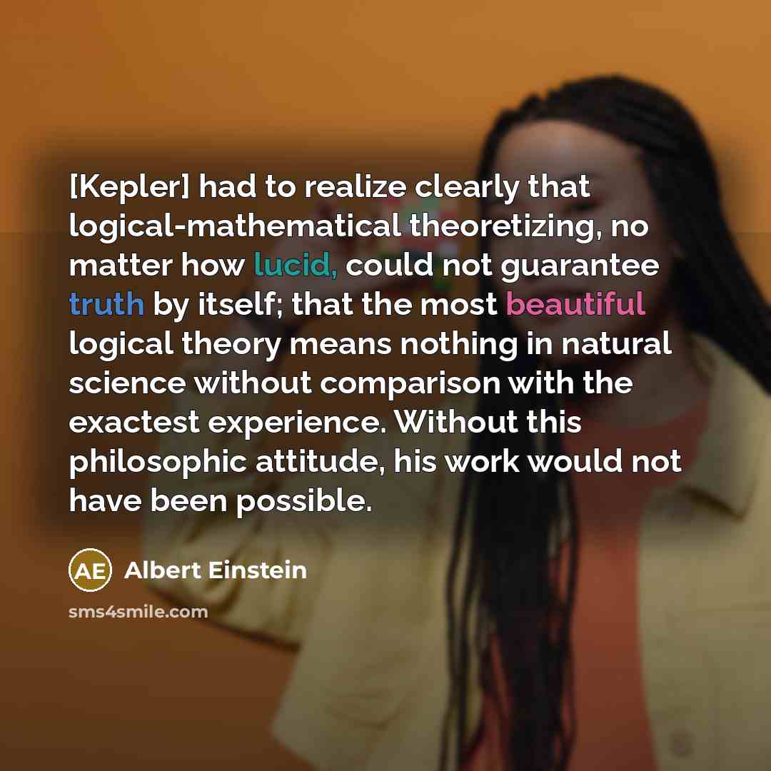“[Kepler] had to realize clearly that logical-mathematical theoretizing, no matter how lucid, could not guarantee truth by itself; that the most beautiful logical theory means nothing in natural science without comparison with the exactest experience. Without this philosophic attitude, his work…” quote by Albert Einstein