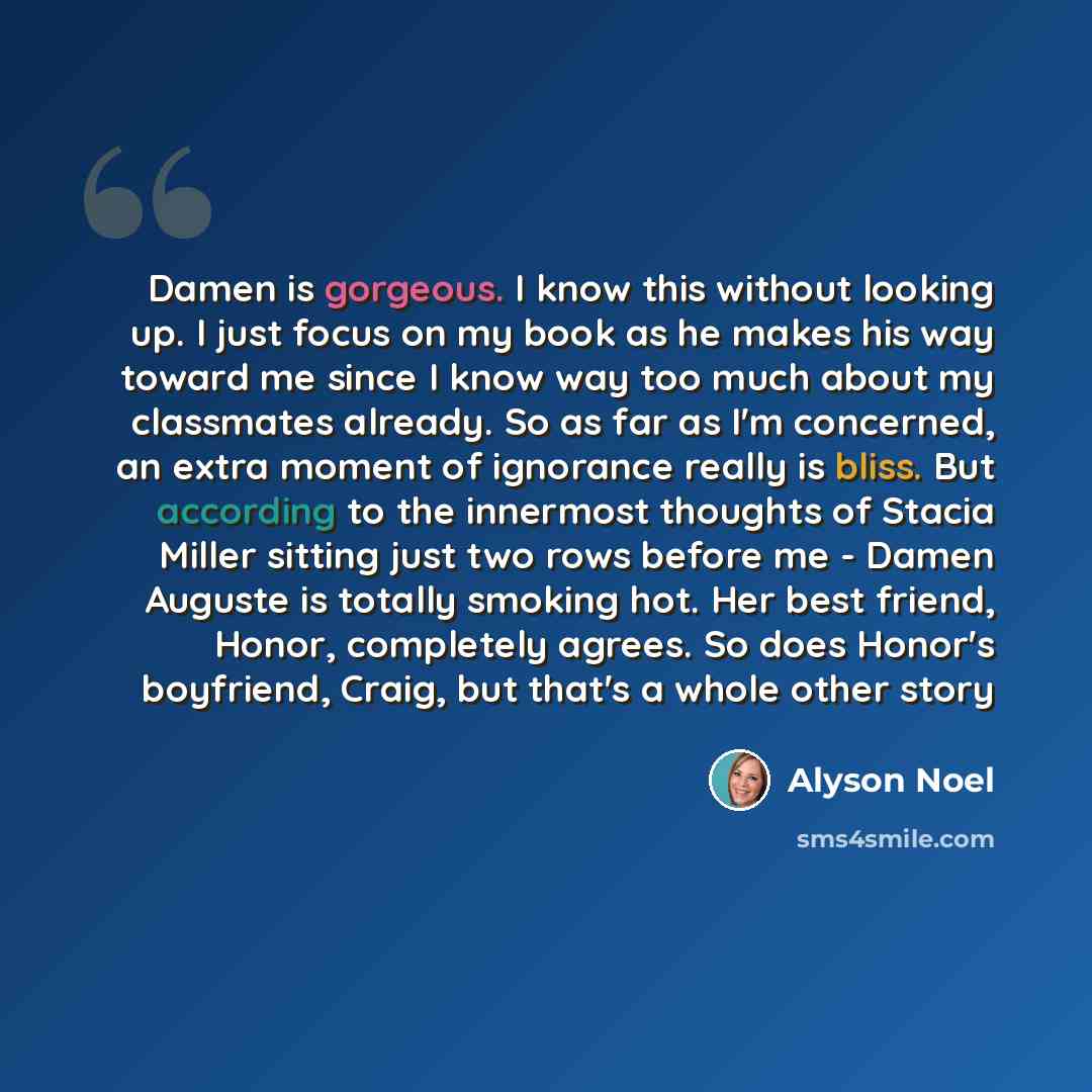 “Damen is gorgeous. I know this without looking up. I just focus on my book as he makes his way toward me since I know way too much about my classmates already. So as far as I'm concerned, an extra moment of ignorance really is bliss. But according to the innermost thoughts of Stacia Miller sitting…” quote by Alyson Noel