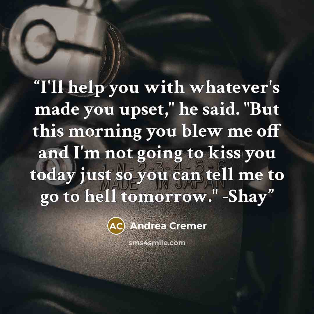 “I'll help you with whatever's made you upset," he said. "But this morning you blew me off and I'm not going to kiss you today just so you can tell me to go to hell tomorrow." -Shay” quote by Andrea Cremer