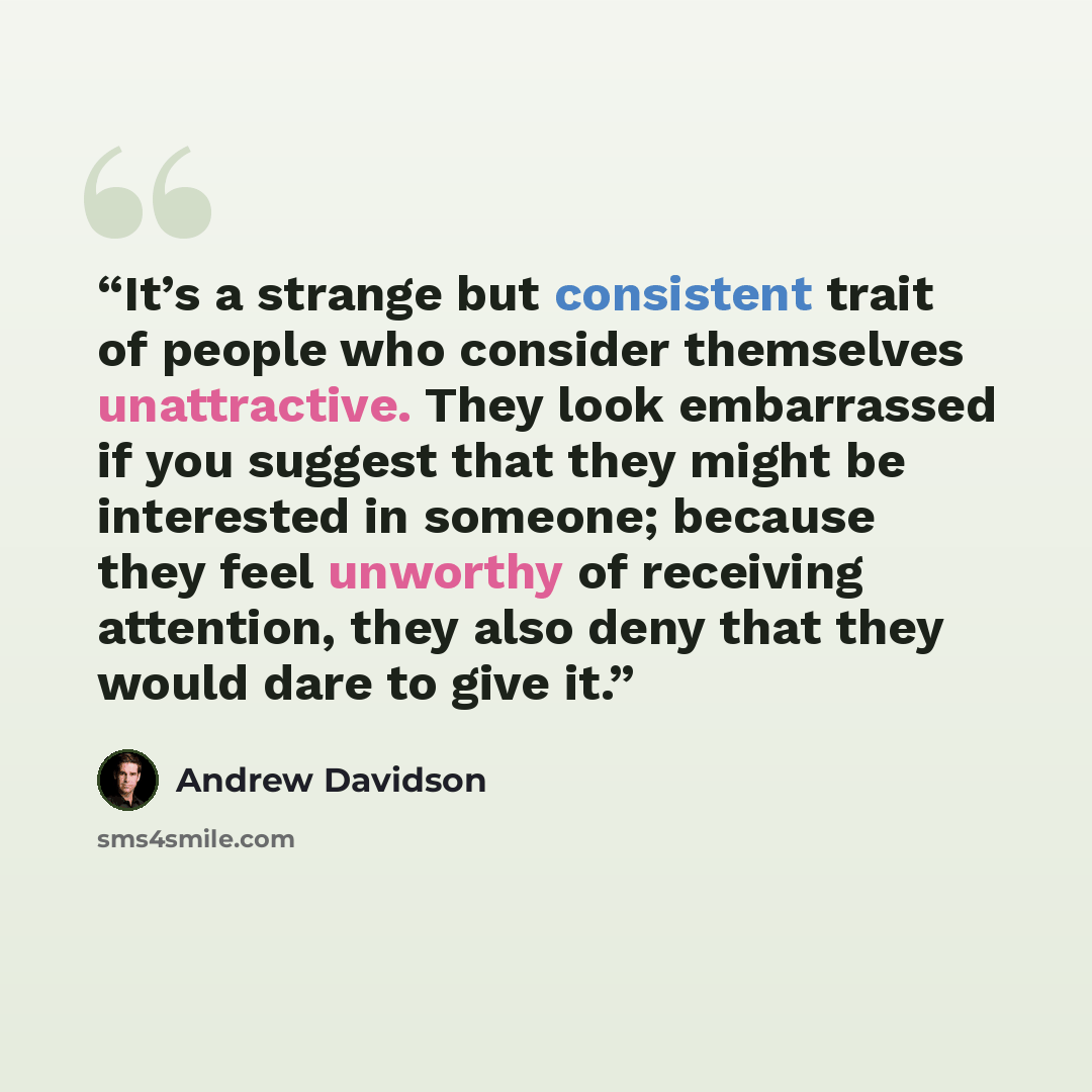 “It’s a strange but consistent trait of people who consider themselves unattractive. They look embarrassed if you suggest that they might be interested in someone; because they feel unworthy of receiving attention, they also deny that they would dare to give it.” quote by Andrew Davidson