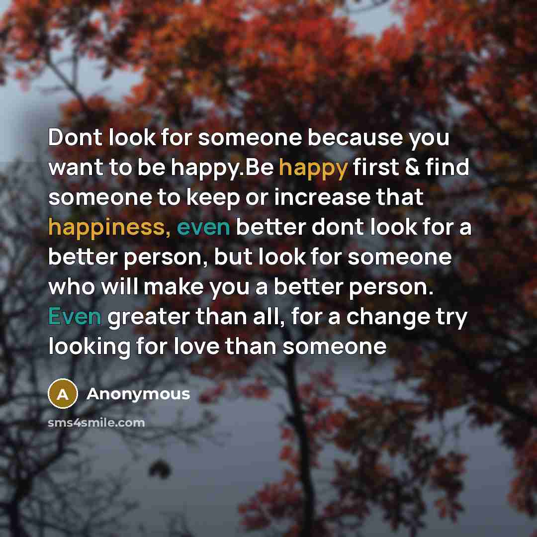 “Dont look for someone because you want to be happy.Be happy first & find someone to keep or increase that happiness, even better dont look for a better person, but look for someone who will make you a better person. Even greater than all, for a change try looking for love than someone” quote by Anonymous