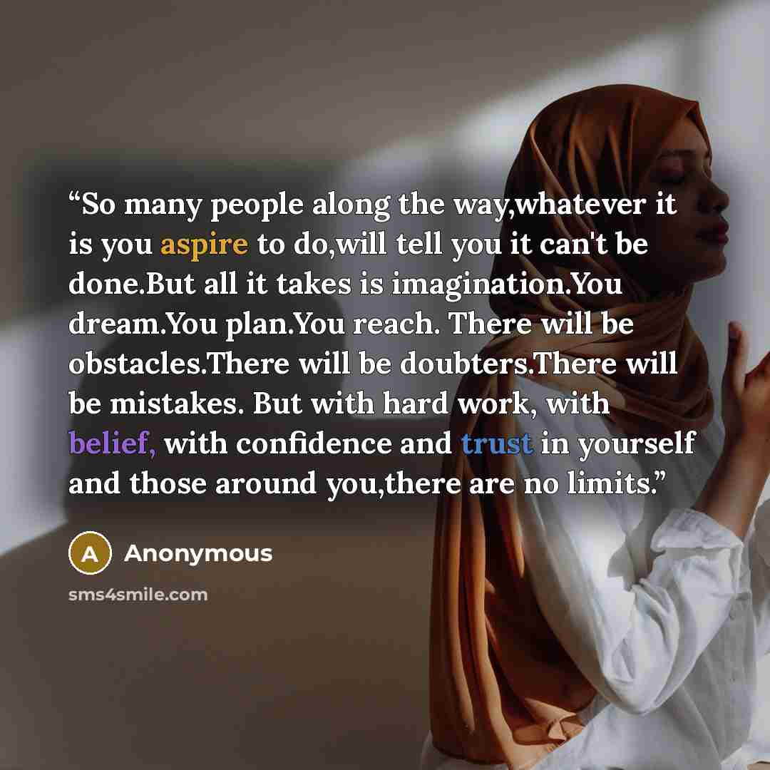 “So many people along the way,whatever it is you aspire to do,will tell you it can't be done.But all it takes is imagination.You dream.You plan.You reach. There will be obstacles.There will be doubters.There will be mistakes. But with hard work, with belief, with confidence and trust in yourself…” quote by Anonymous