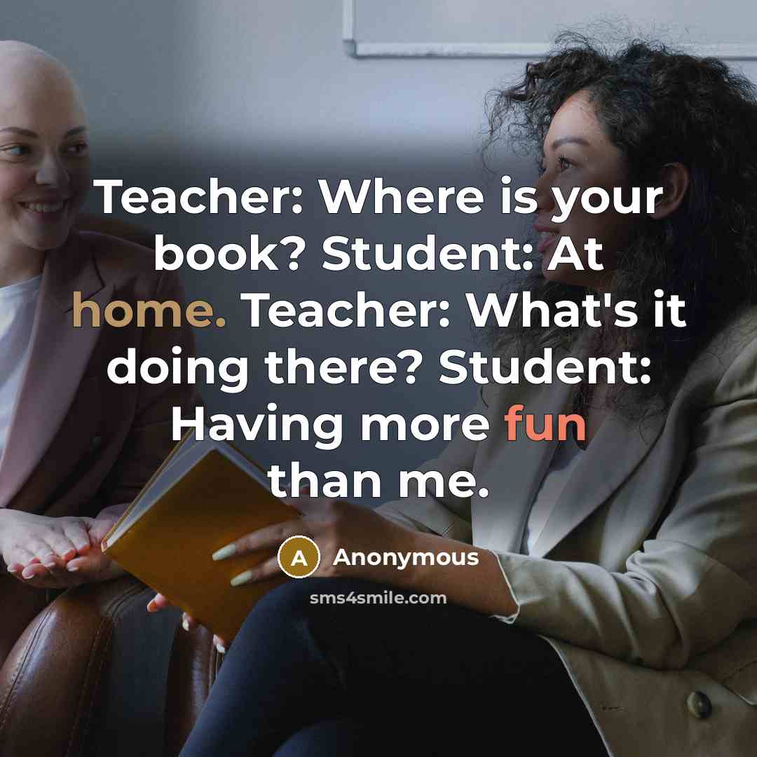 “Teacher: Where is your book? Student: At home. Teacher: What's it doing there? Student: Having more fun than me.” quote by Anonymous