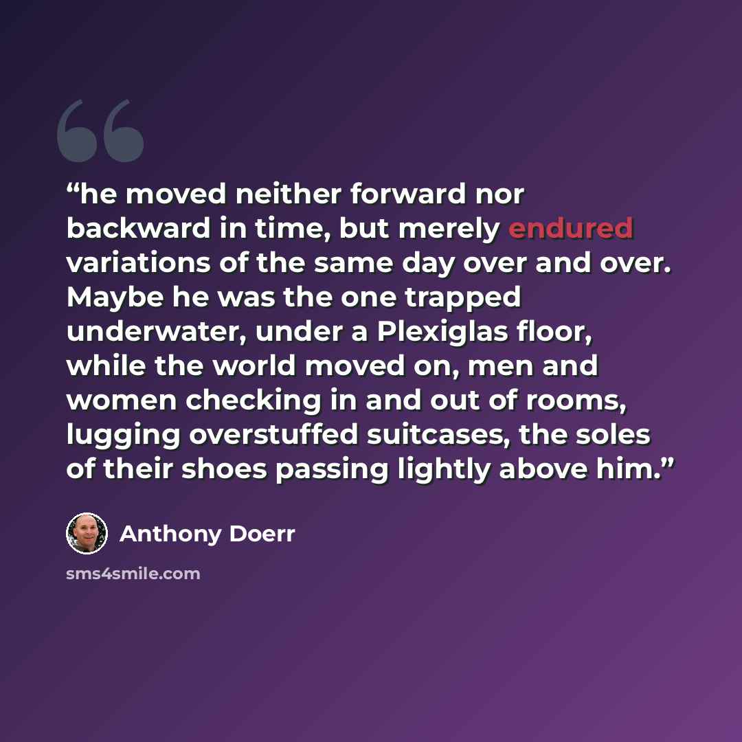 “he moved neither forward nor backward in time, but merely endured variations of the same day over and over. Maybe he was the one trapped underwater, under a Plexiglas floor, while the world moved on, men and women checking in and out of rooms, lugging overstuffed suitcases, the soles of their…” quote by Anthony Doerr