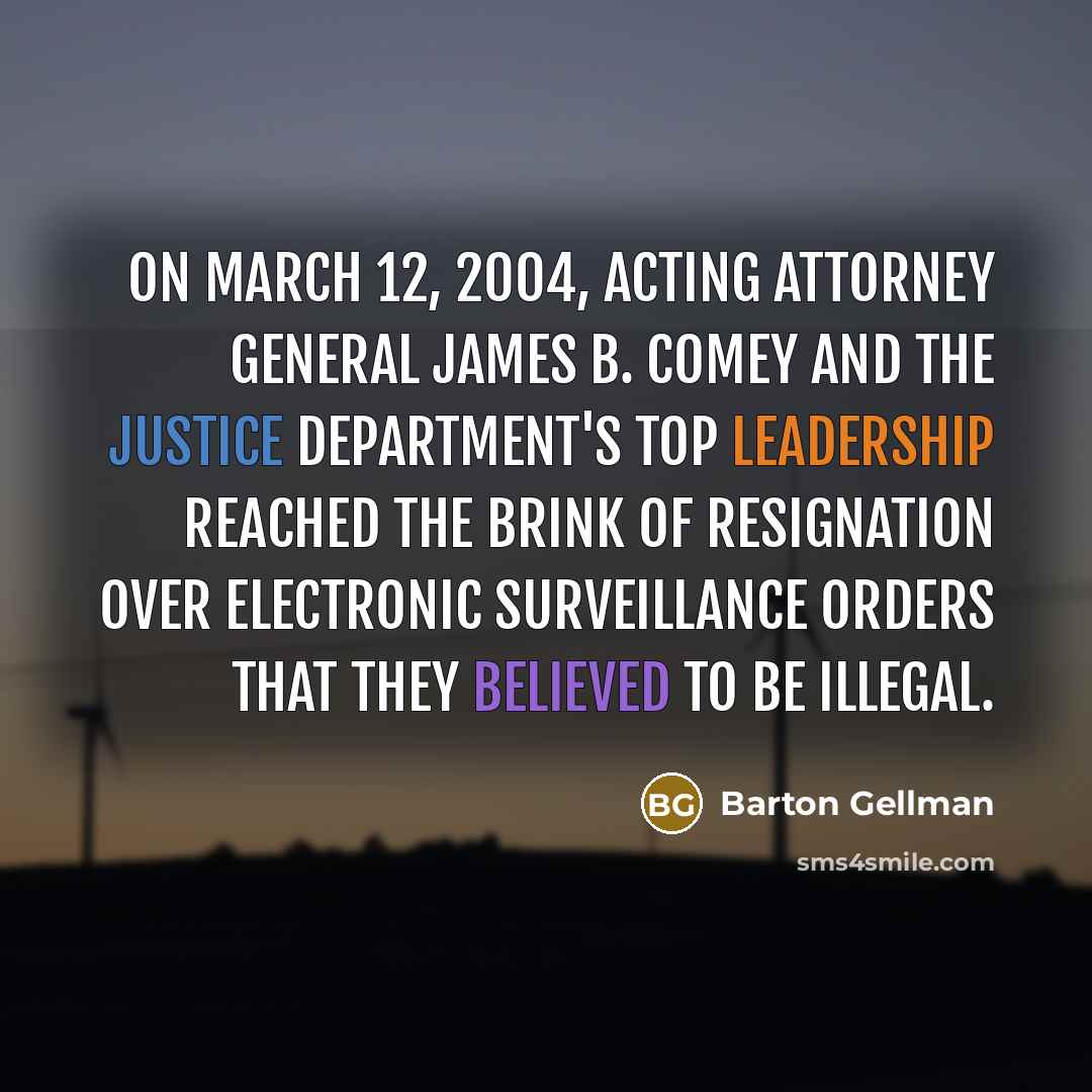 “On March 12, 2004, acting attorney general James B. Comey and the Justice Department's top leadership reached the brink of resignation over electronic surveillance orders that they believed to be illegal.” quote by Barton Gellman