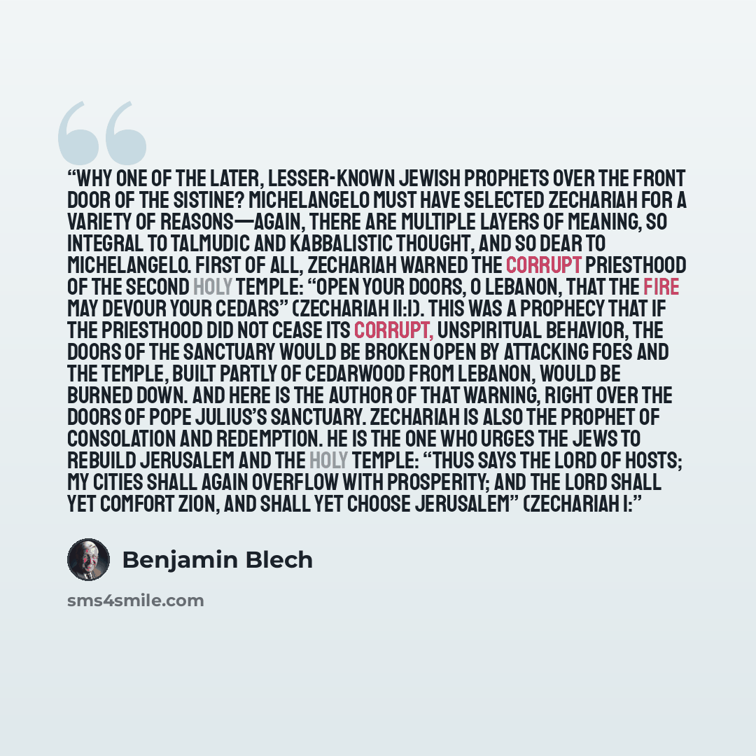 “Why one of the later, lesser-known Jewish prophets over the front door of the Sistine? Michelangelo must have selected Zechariah for a variety of reasons—again, there are multiple layers of meaning, so integral to Talmudic and Kabbalistic thought, and so dear to Michelangelo. First of all…” quote by Benjamin Blech