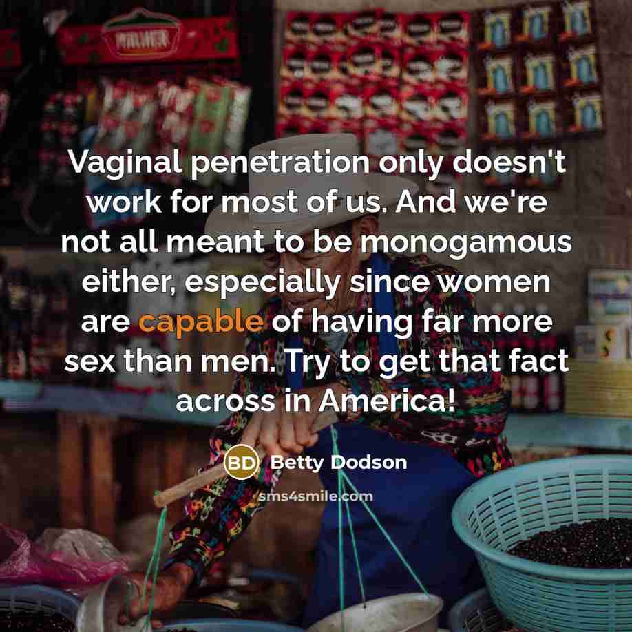 “Vaginal penetration only doesn't work for most of us. And we're not all meant to be monogamous either, especially since women are capable of having far more sex than men. Try to get that fact across in America!” quote by Betty Dodson