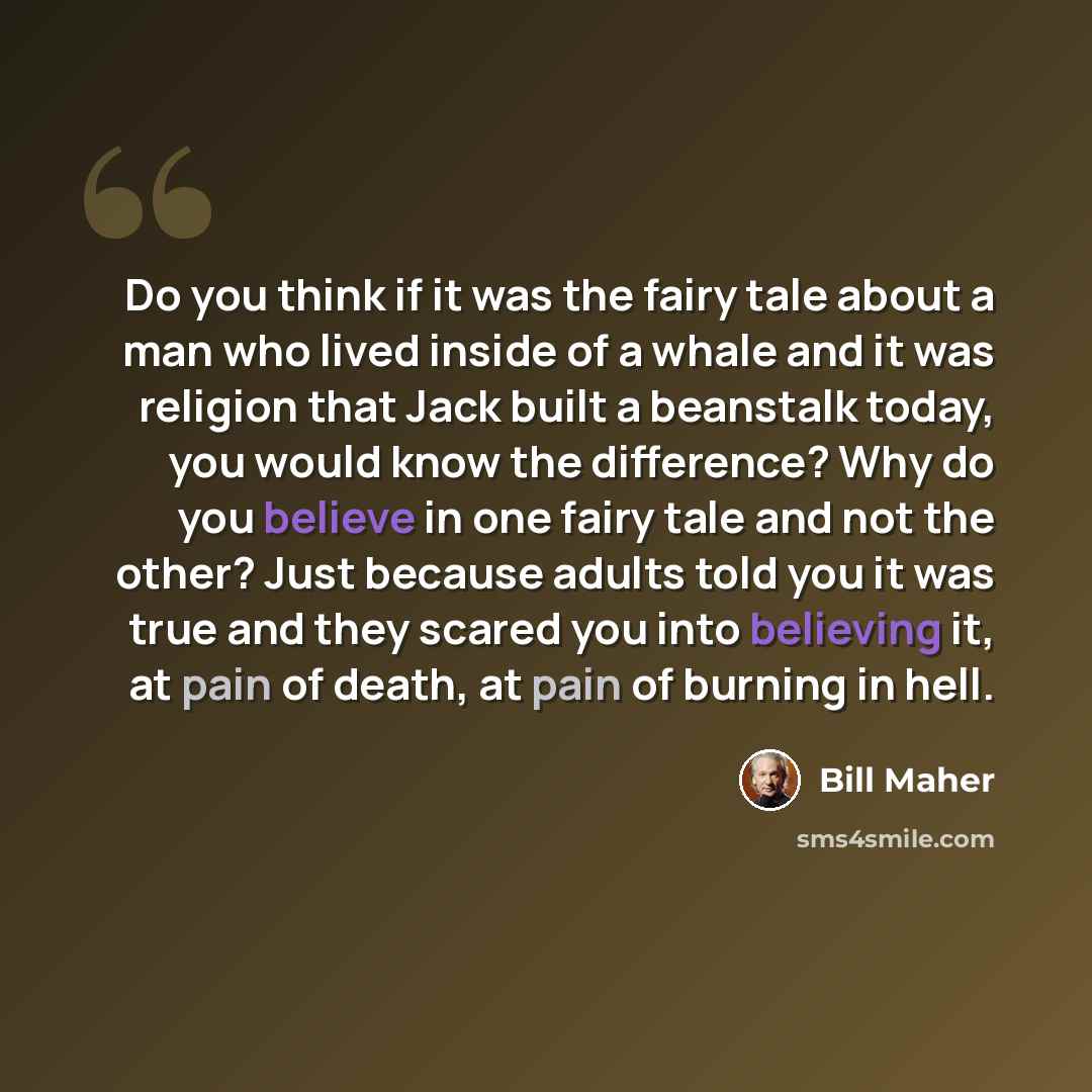 “Do you think if it was the fairy tale about a man who lived inside of a whale and it was religion that Jack built a beanstalk today, you would know the difference? Why do you believe in one fairy tale and not the other? Just because adults told you it was true and they scared you into believing…” quote by Bill Maher