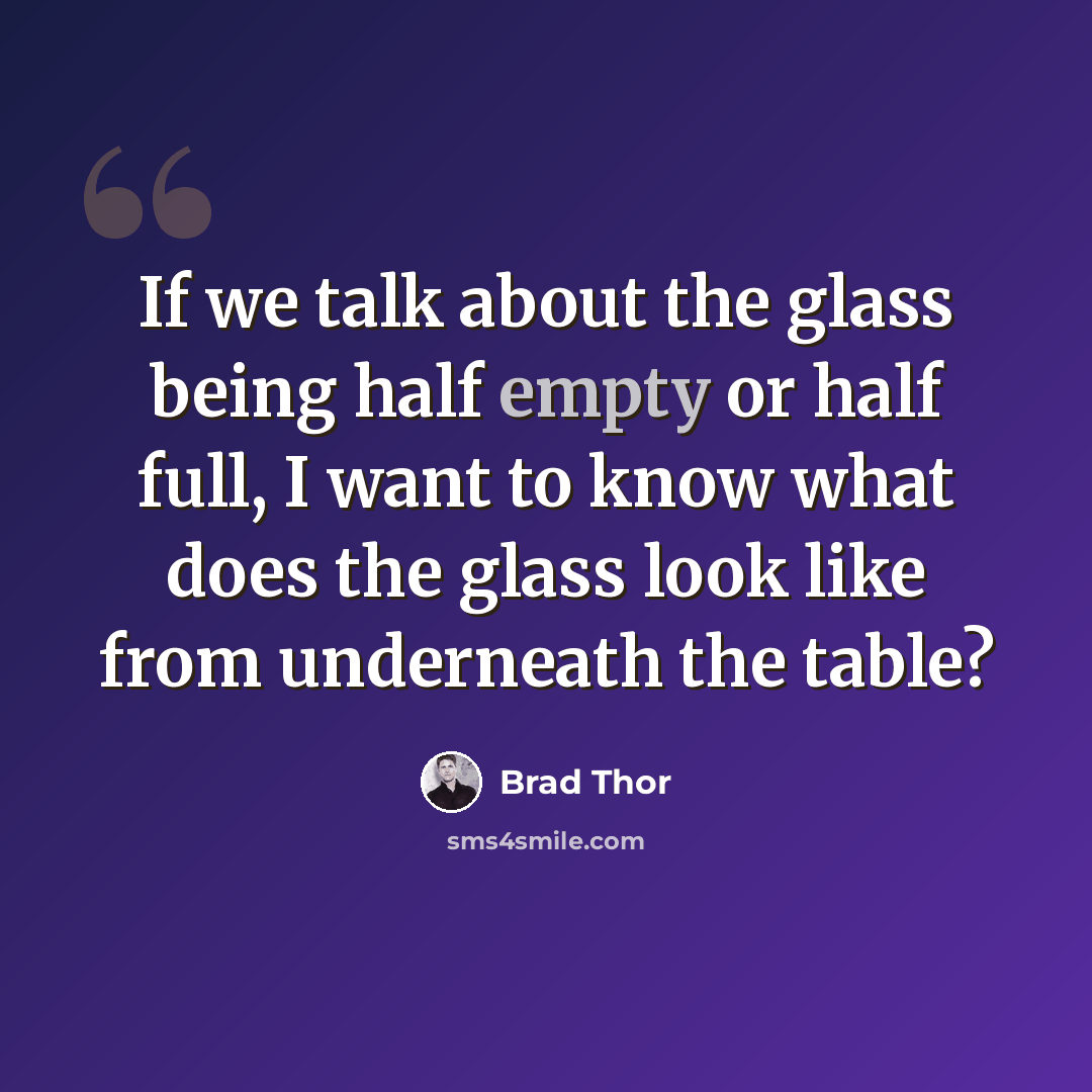 “If we talk about the glass being half empty or half full, I want to know what does the glass look like from underneath the table?” quote by Brad Thor