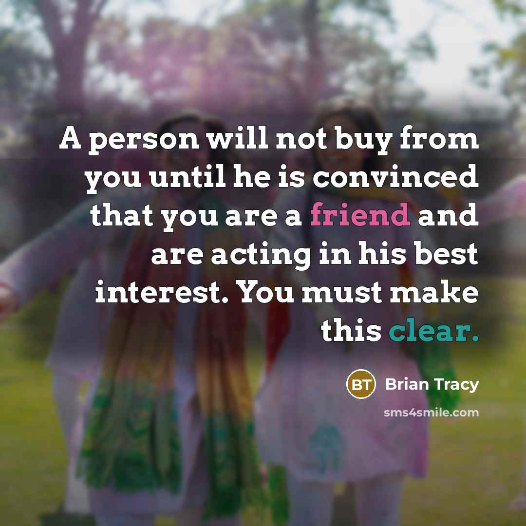 “A person will not buy from you until he is convinced that you are a friend and are acting in his best interest. You must make this clear.” quote by Brian Tracy