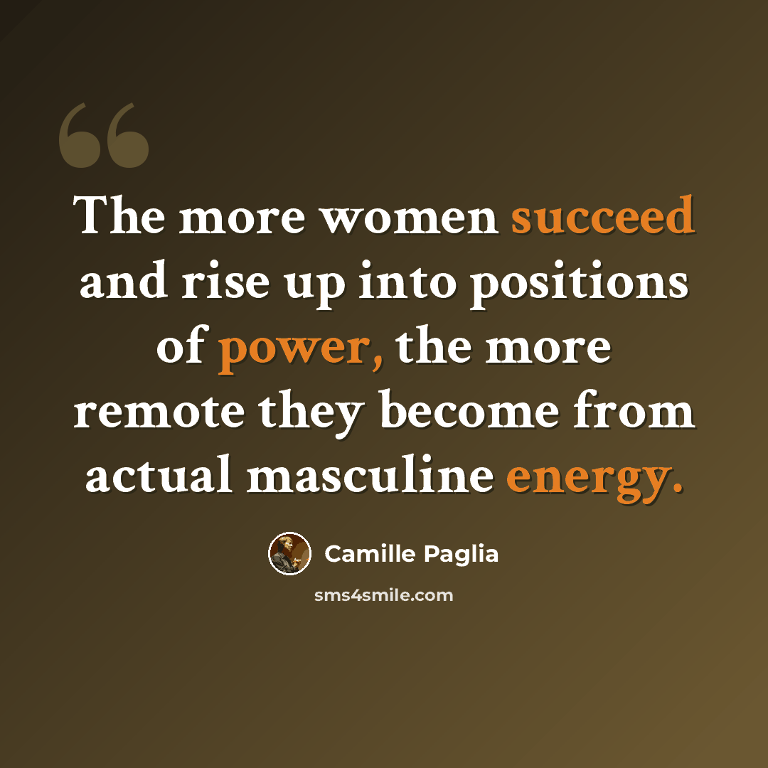 “The more women succeed and rise up into positions of power, the more remote they become from actual masculine energy.” quote by Camille Paglia