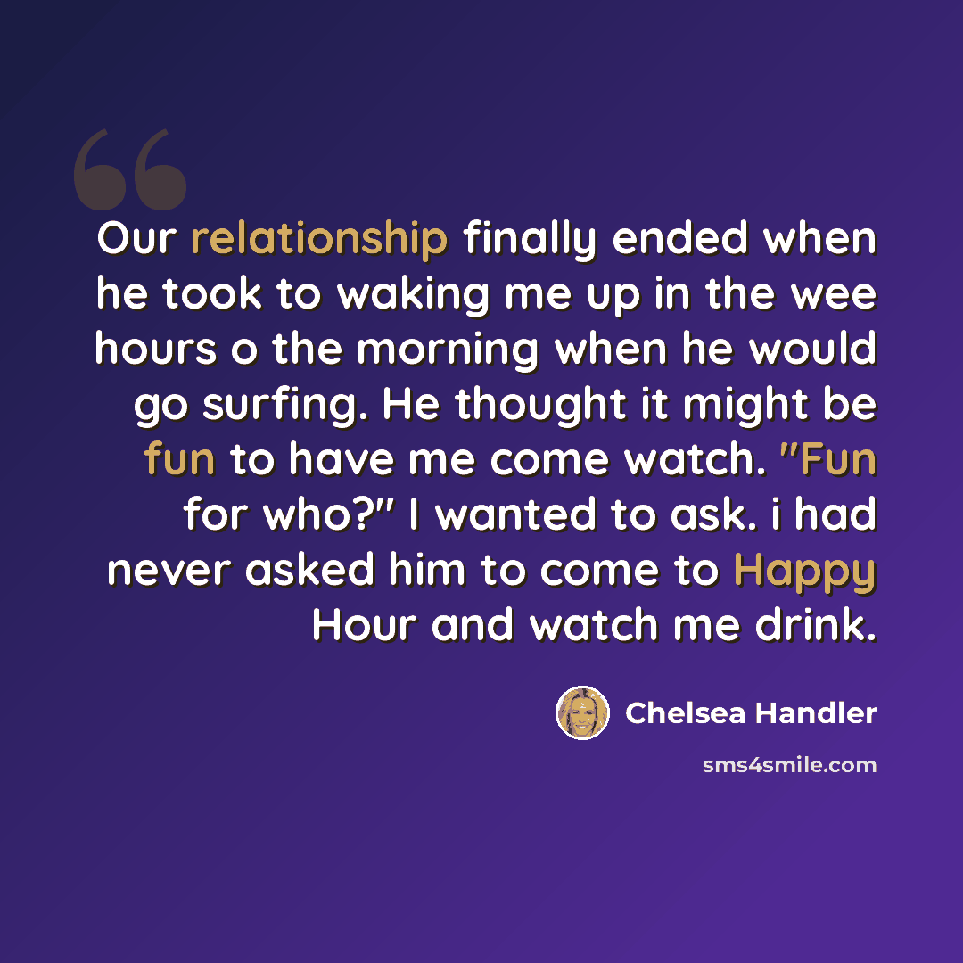 “Our relationship finally ended when he took to waking me up in the wee hours o the morning when he would go surfing. He thought it might be fun to have me come watch. "Fun for who?" I wanted to ask. i had never asked him to come to Happy Hour and watch me drink.” quote by Chelsea Handler