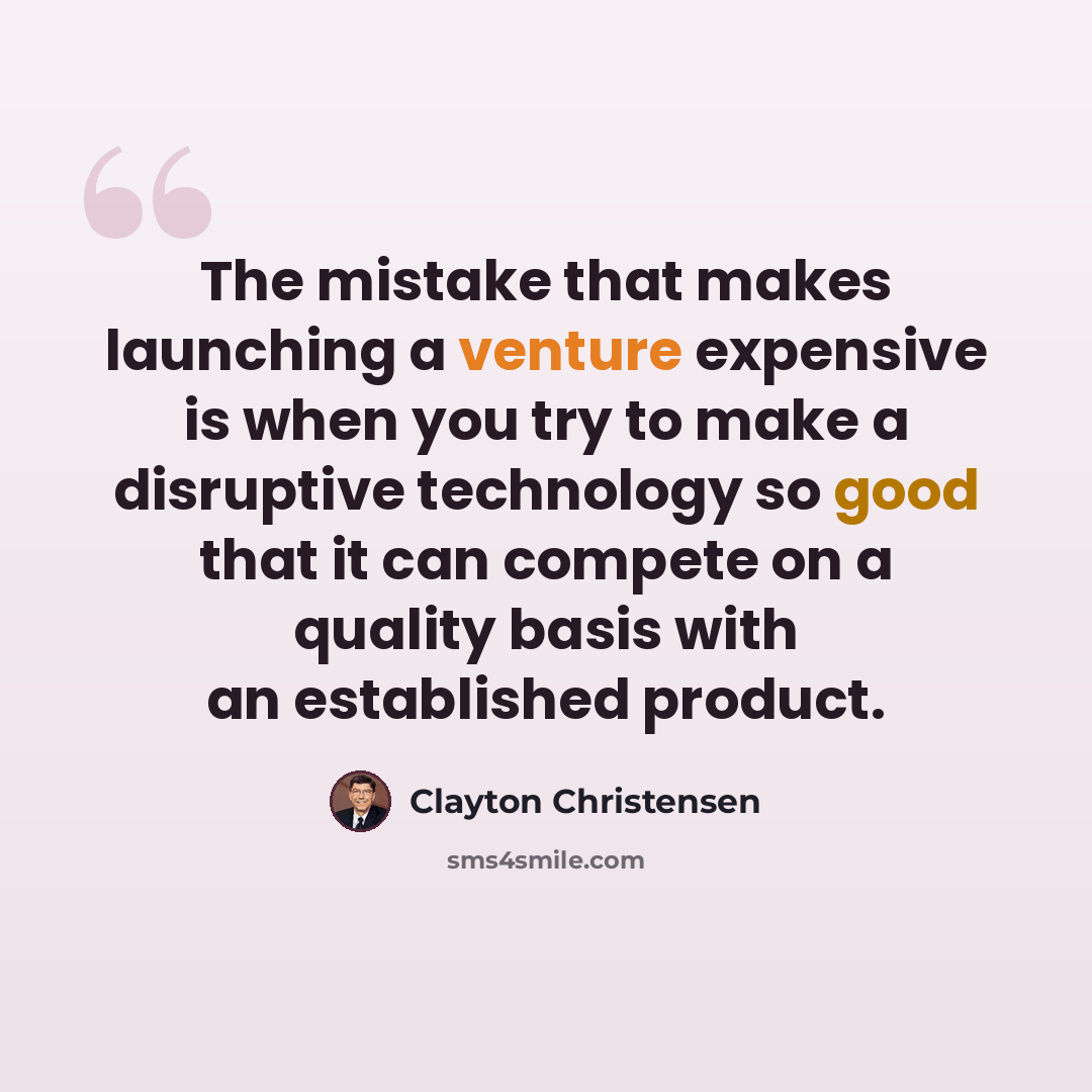 “The mistake that makes launching a venture expensive is when you try to make a disruptive technology so good that it can compete on a quality basis with an established product.” quote by Clayton Christensen