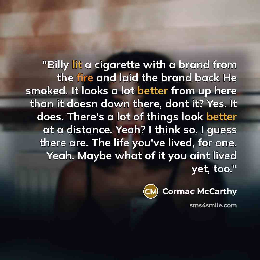 “Billy lit a cigarette with a brand from the fire and laid the brand back He smoked. It looks a lot better from up here than it doesn down there, dont it? Yes. It does. There's a lot of things look better at a distance. Yeah? I think so. I guess there are. The life you've lived, for one. Yeah…” quote by Cormac McCarthy