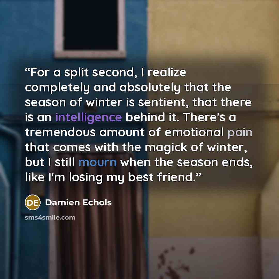 “For a split second, I realize completely and absolutely that the season of winter is sentient, that there is an intelligence behind it. There's a tremendous amount of emotional pain that comes with the magick of winter, but I still mourn when the season ends, like I'm losing my best friend.” quote by Damien Echols