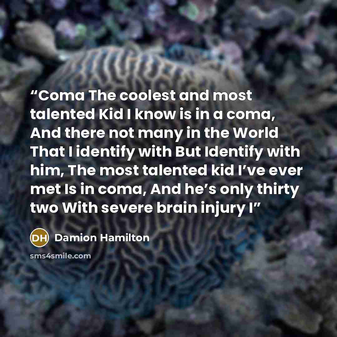 “Coma The coolest and most talented Kid I know is in a coma, And there not many in the World That I identify with But Identify with him, The most talented kid I’ve ever met Is in coma, And he’s only thirty two With severe brain injury I” quote by Damion Hamilton