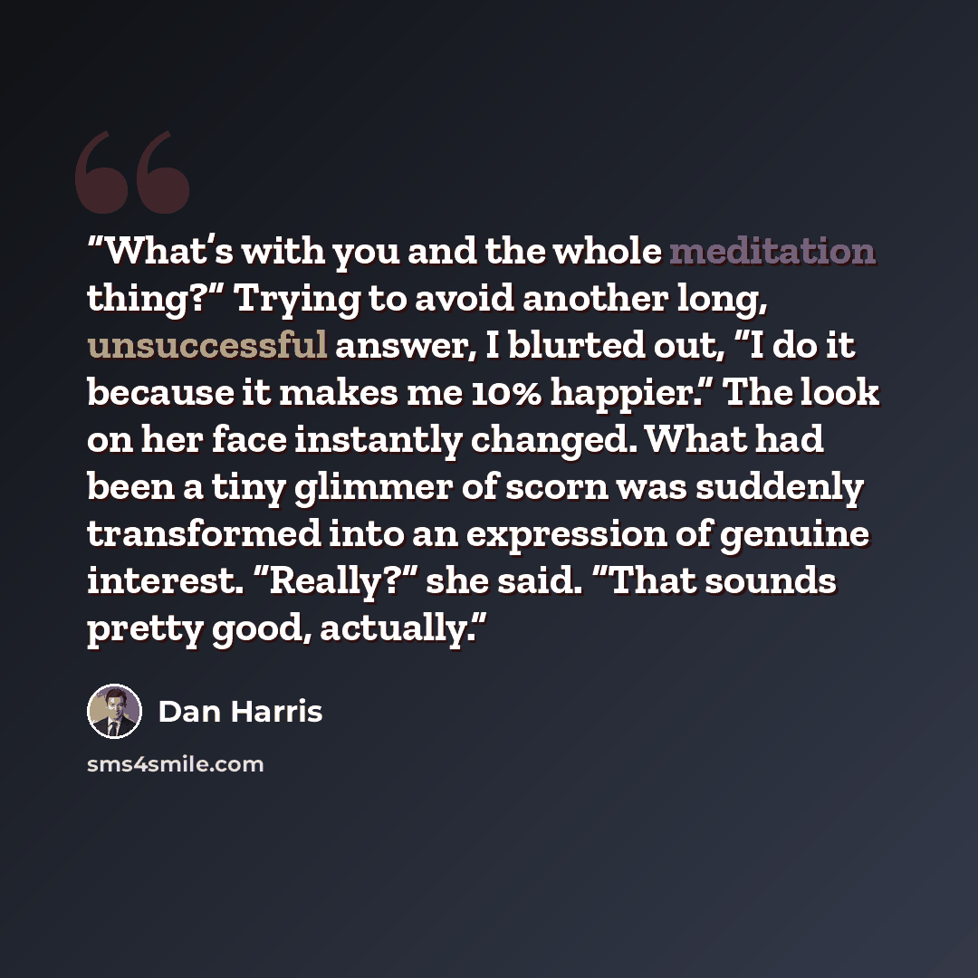 “What’s with you and the whole meditation thing?” Trying to avoid another long, unsuccessful answer, I blurted out, “I do it because it makes me 10% happier.” The look on her face instantly changed. What had been a tiny glimmer of scorn was suddenly transformed into an expression of genuine…” quote by Dan Harris