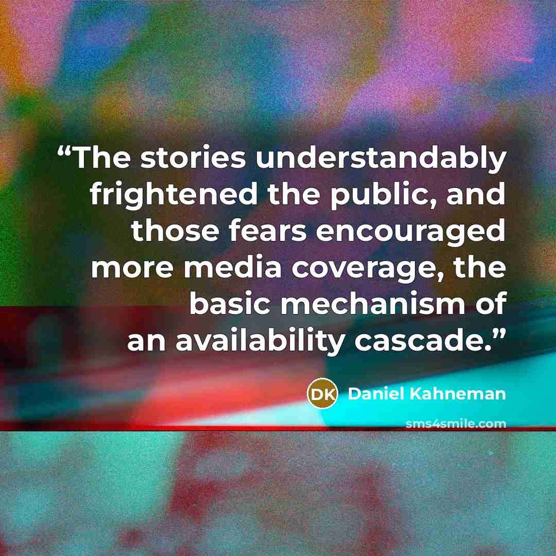 “The stories understandably frightened the public, and those fears encouraged more media coverage, the basic mechanism of an availability cascade.” quote by Daniel Kahneman