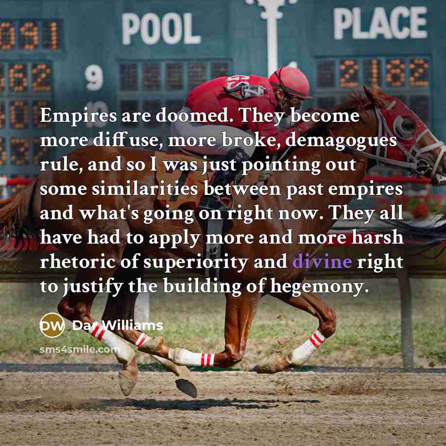 “Empires are doomed. They become more diffuse, more broke, demagogues rule, and so I was just pointing out some similarities between past empires and what's going on right now. They all have had to apply more and more harsh rhetoric of superiority and divine right to justify the building of hegemony.” quote by Dar Williams