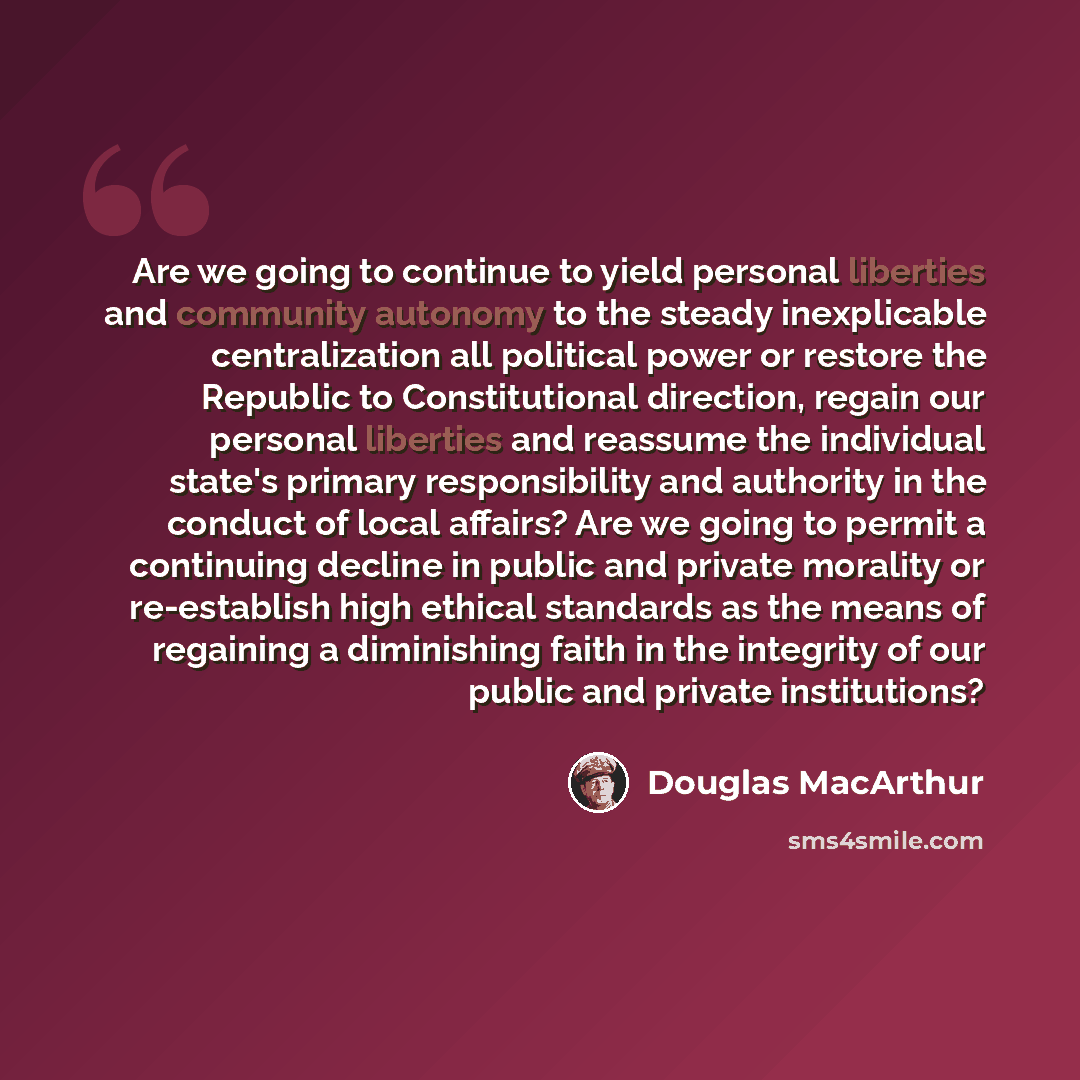 “Are we going to continue to yield personal liberties and community autonomy to the steady inexplicable centralization all political power or restore the Republic to Constitutional direction, regain our personal liberties and reassume the individual state's primary responsibility and authority in…” quote by Douglas MacArthur
